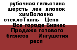 рубочная гильотина шерсть, лен, хлопок, химВолокно, стеклоТкань › Цена ­ 1 000 - Все города Бизнес » Продажа готового бизнеса   . Ингушетия респ.